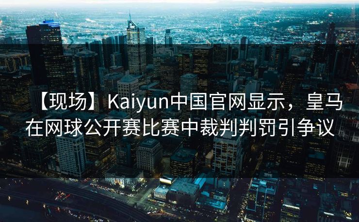【现场】Kaiyun中国官网显示，皇马在网球公开赛比赛中裁判判罚引争议