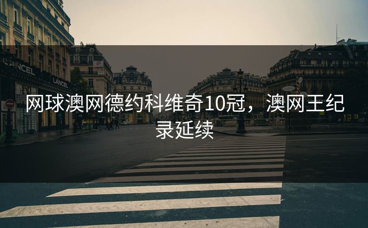 网球澳网德约科维奇10冠,澳网王纪录延续 网球澳网德约科维奇10冠,澳网王纪录延续