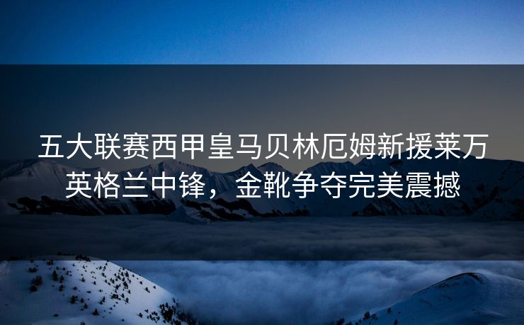 五大联赛西甲皇马贝林厄姆新援莱万英格兰中锋,金靴争夺完美震撼 五大联赛西甲皇马贝林厄姆新援莱万英格兰中锋,金靴争夺完美震撼