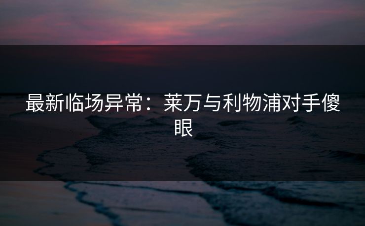 最新临场异常：莱万与利物浦对手傻眼