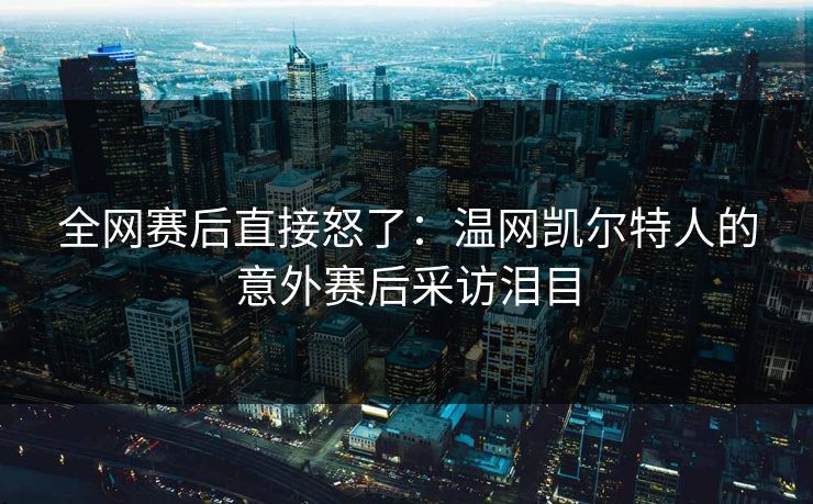 全网赛后直接怒了：温网凯尔特人的意外赛后采访泪目
