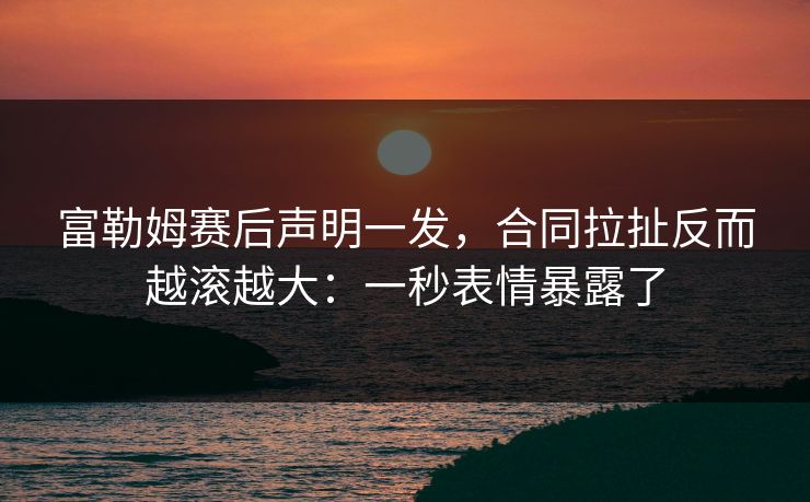 富勒姆赛后声明一发，合同拉扯反而越滚越大：一秒表情暴露了