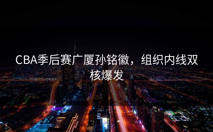 CBA季后赛广厦孙铭徽,组织内线双核爆发 CBA季后赛广厦孙铭徽,组织内线双核爆发