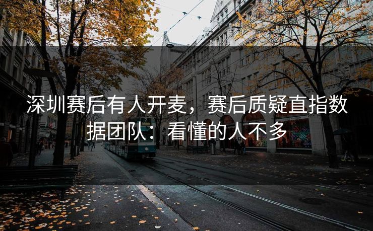 深圳赛后有人开麦，赛后质疑直指数据团队：看懂的人不多