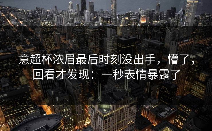 意超杯浓眉最后时刻没出手，懵了，回看才发现：一秒表情暴露了