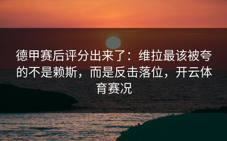 德甲赛后评分出来了：维拉最该被夸的不是赖斯，而是反击落位，开云体育赛况